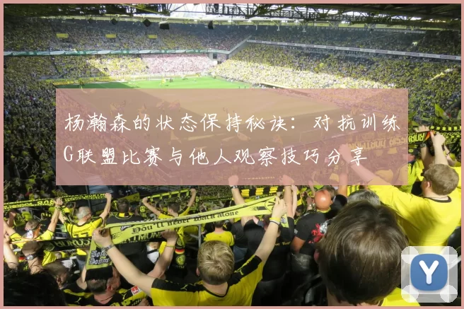 杨瀚森的状态保持秘诀：对抗训练G联盟比赛与他人观察技巧分享