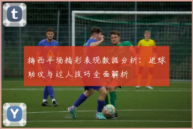 梅西半场精彩表现数据分析：进球助攻与过人技巧全面解析