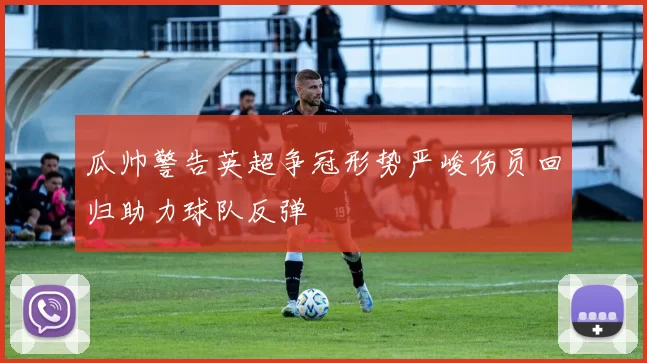 瓜帅警告英超争冠形势严峻伤员回归助力球队反弹