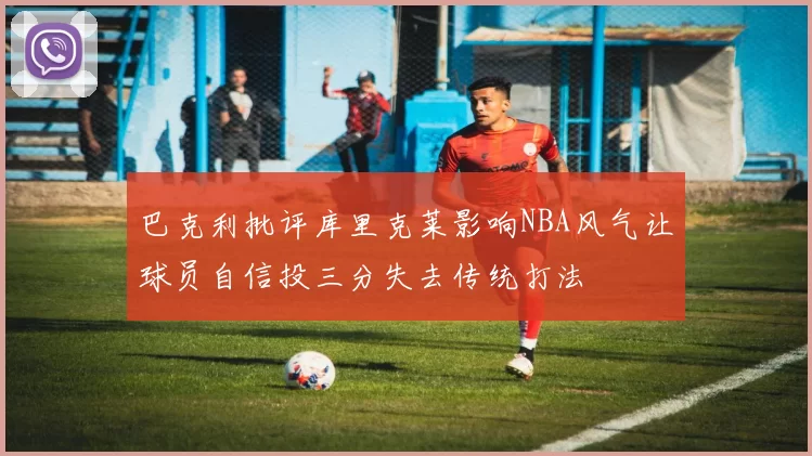 巴克利批评库里克莱影响NBA风气让球员自信投三分失去传统打法