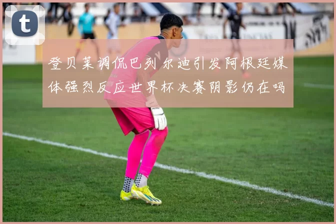 登贝莱调侃巴列尔迪引发阿根廷媒体强烈反应世界杯决赛阴影仍在吗