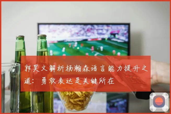 郭昊文解析杨瀚森语言能力提升之道：勇敢表达是关键所在