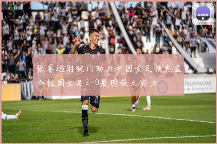张睿远射破门助力中国女足领先孟加拉国女足2-0展现强大实力