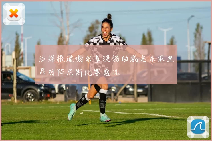 法媒报道谢尔基现场助威老东家里昂对阵尼斯比赛盛况