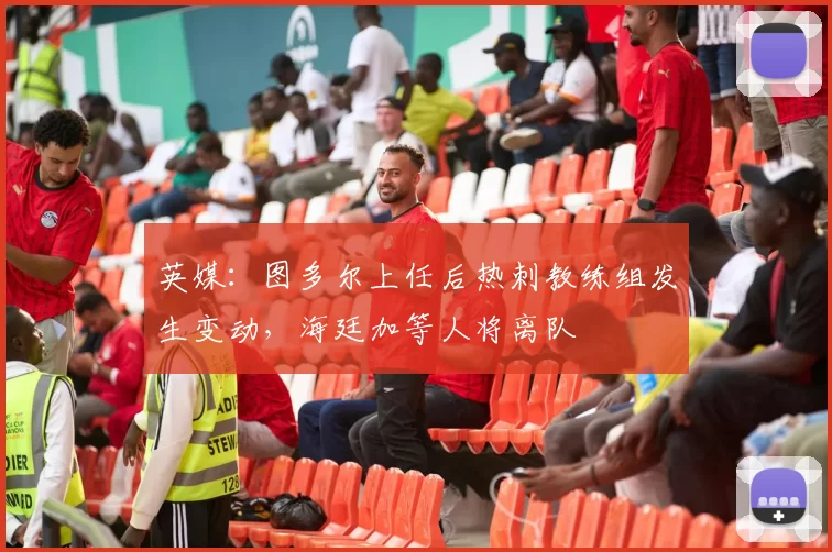 英媒：图多尔上任后热刺教练组发生变动，海廷加等人将离队