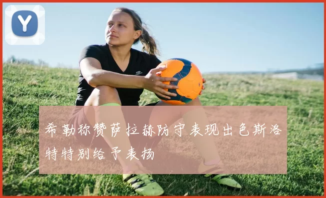希勒称赞萨拉赫防守表现出色斯洛特特别给予表扬