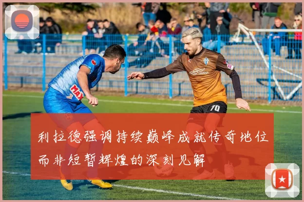 利拉德强调持续巅峰成就传奇地位而非短暂辉煌的深刻见解