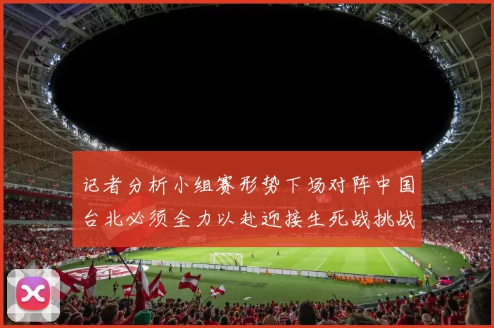 记者分析小组赛形势下场对阵中国台北必须全力以赴迎接生死战挑战