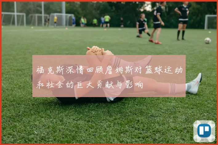 福克斯深情回顾詹姆斯对篮球运动和社会的巨大贡献与影响