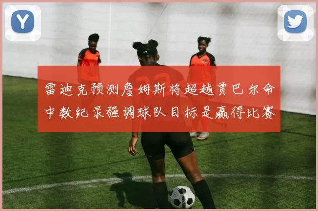 雷迪克预测詹姆斯将超越贾巴尔命中数纪录强调球队目标是赢得比赛