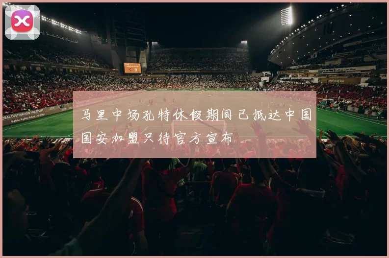 马里中场孔特休假期间已抵达中国国安加盟只待官方宣布