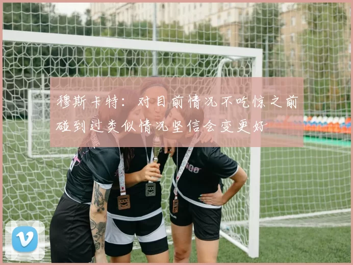 穆斯卡特：对目前情况不吃惊之前碰到过类似情况坚信会变更好