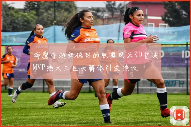 海鹰夺超级碗时的联盟风云KD首次MVP热火三巨头解体引发热议