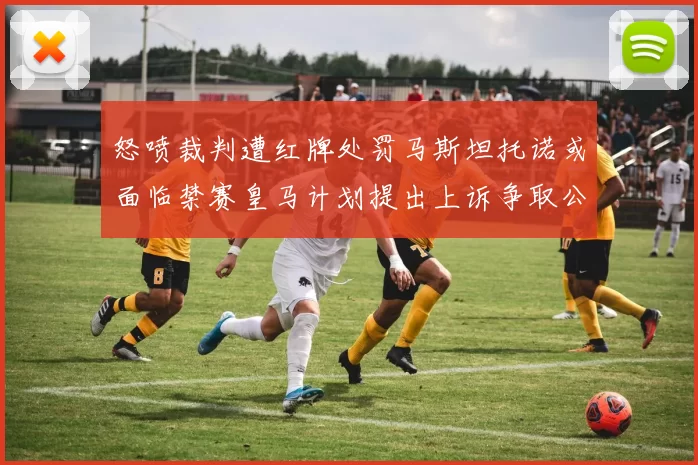 怒喷裁判遭红牌处罚马斯坦托诺或面临禁赛皇马计划提出上诉争取公正处理