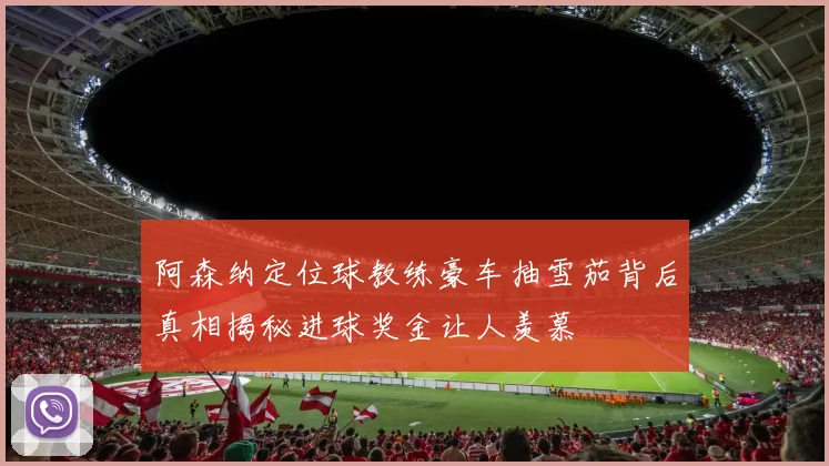 阿森纳定位球教练豪车抽雪茄背后真相揭秘进球奖金让人羡慕