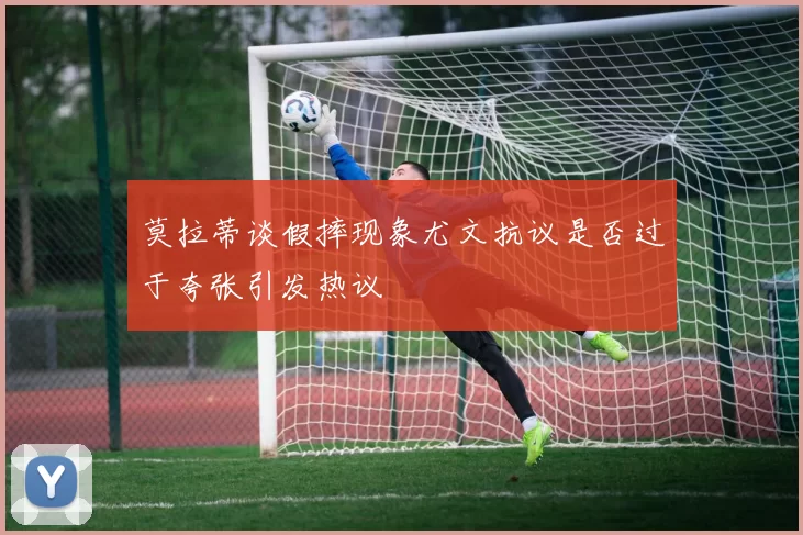 莫拉蒂谈假摔现象尤文抗议是否过于夸张引发热议
