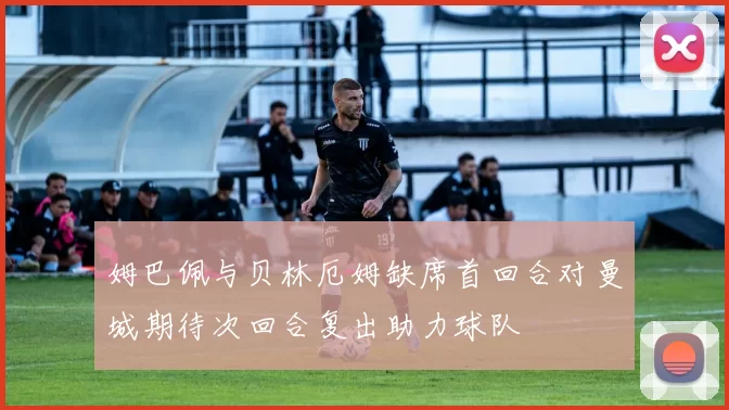 姆巴佩与贝林厄姆缺席首回合对曼城期待次回合复出助力球队