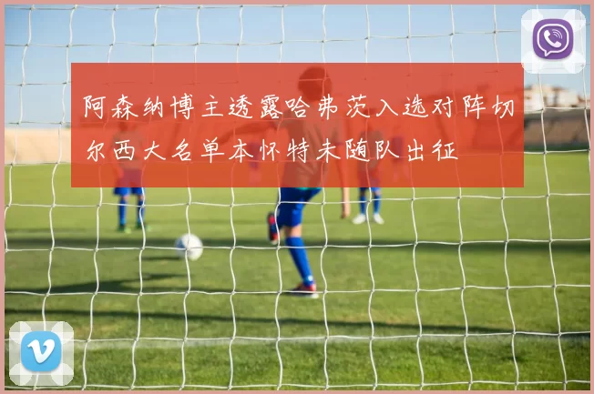 阿森纳博主透露哈弗茨入选对阵切尔西大名单本怀特未随队出征