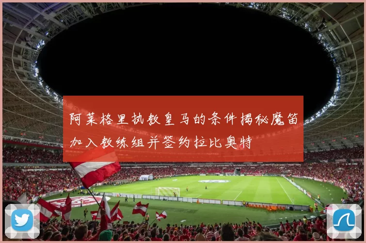 阿莱格里执教皇马的条件揭秘魔笛加入教练组并签约拉比奥特