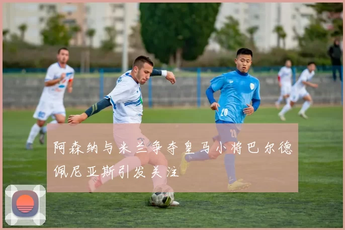阿森纳与米兰争夺皇马小将巴尔德佩尼亚斯引发关注