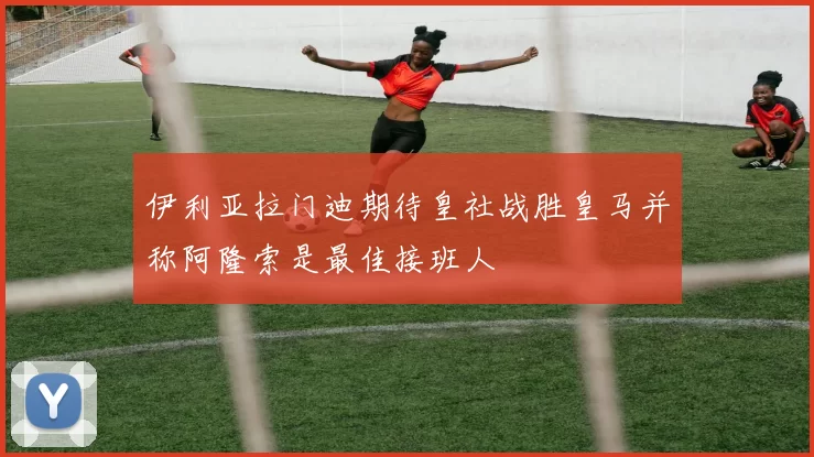 伊利亚拉门迪期待皇社战胜皇马并称阿隆索是最佳接班人