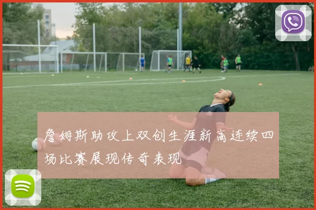 詹姆斯助攻上双创生涯新高连续四场比赛展现传奇表现