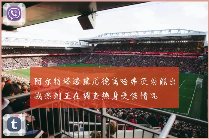 阿尔特塔透露厄德高哈弗茨或能出战热刺正在调查热身受伤情况