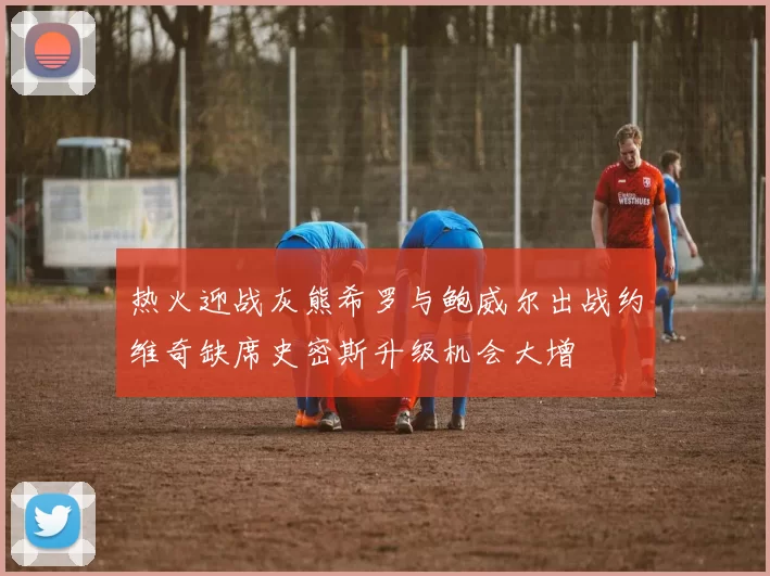 热火迎战灰熊希罗与鲍威尔出战约维奇缺席史密斯升级机会大增